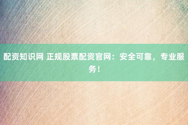 配资知识网 正规股票配资官网：安全可靠，专业服务！