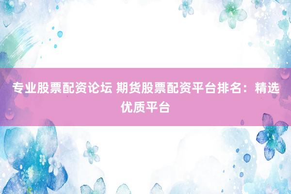 专业股票配资论坛 期货股票配资平台排名：精选优质平台