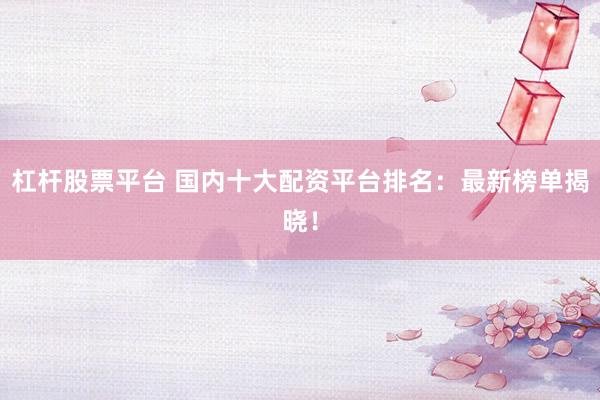 杠杆股票平台 国内十大配资平台排名：最新榜单揭晓！