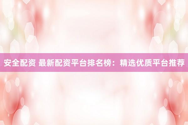 安全配资 最新配资平台排名榜：精选优质平台推荐