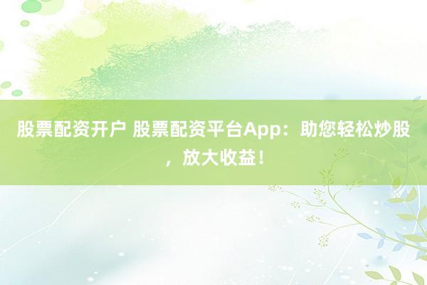 股票配资开户 股票配资平台App：助您轻松炒股，放大收益！