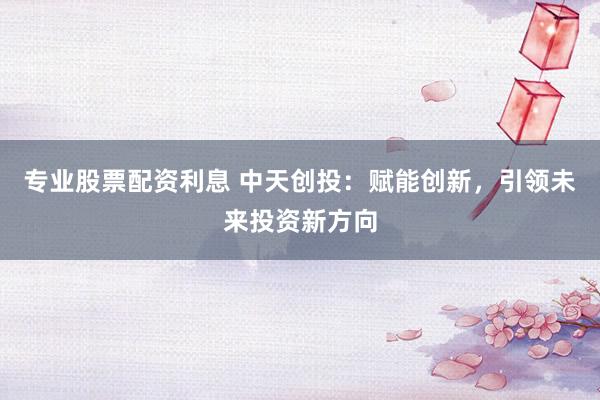 专业股票配资利息 中天创投：赋能创新，引领未来投资新方向