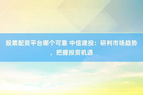 股票配资平台哪个可靠 中信建投：研判市场趋势，把握投资机遇