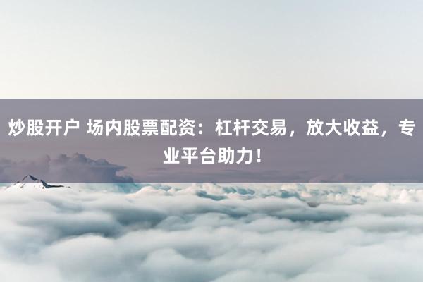 炒股开户 场内股票配资：杠杆交易，放大收益，专业平台助力！