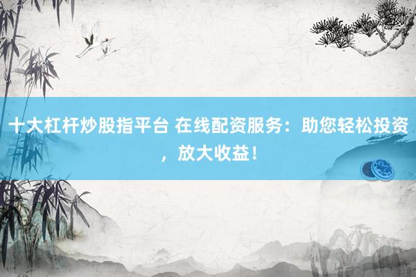 十大杠杆炒股指平台 在线配资服务：助您轻松投资，放大收益！