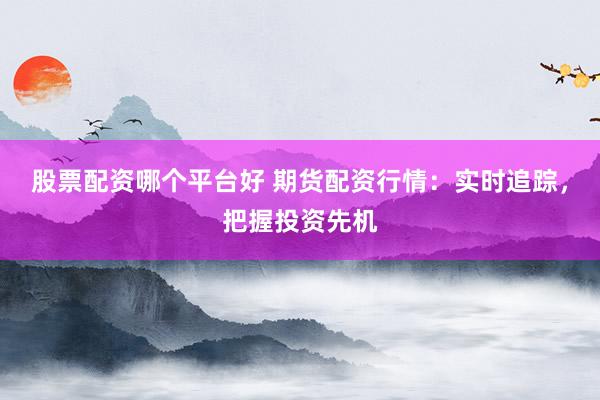 股票配资哪个平台好 期货配资行情：实时追踪，把握投资先机