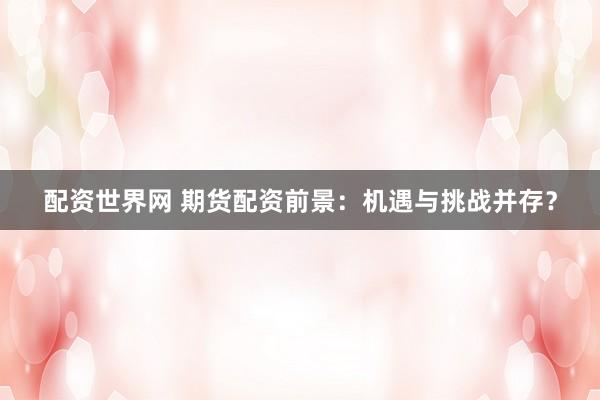 配资世界网 期货配资前景：机遇与挑战并存？