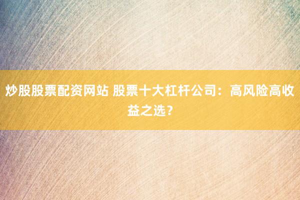 炒股股票配资网站 股票十大杠杆公司：高风险高收益之选？