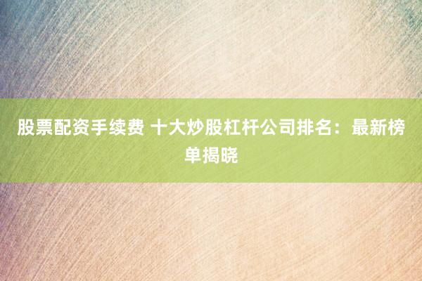 股票配资手续费 十大炒股杠杆公司排名：最新榜单揭晓