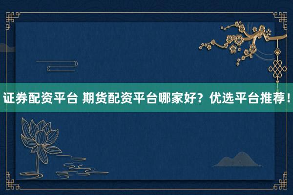 证券配资平台 期货配资平台哪家好？优选平台推荐！