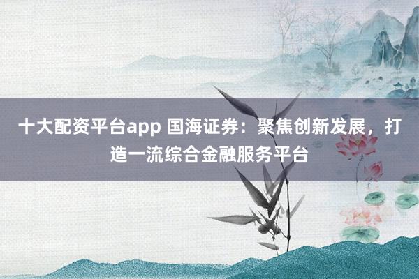 十大配资平台app 国海证券：聚焦创新发展，打造一流综合金融服务平台