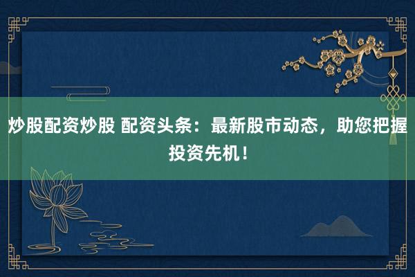 炒股配资炒股 配资头条：最新股市动态，助您把握投资先机！