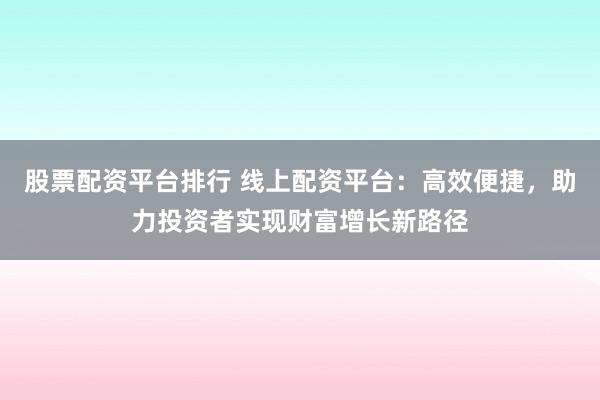 股票配资平台排行 线上配资平台：高效便捷，助力投资者实现财富增长新路径