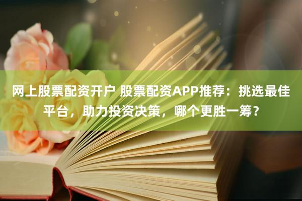 网上股票配资开户 股票配资APP推荐：挑选最佳平台，助力投资决策，哪个更胜一筹？