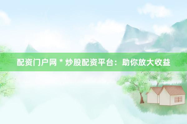 配资门户网 * 炒股配资平台：助你放大收益