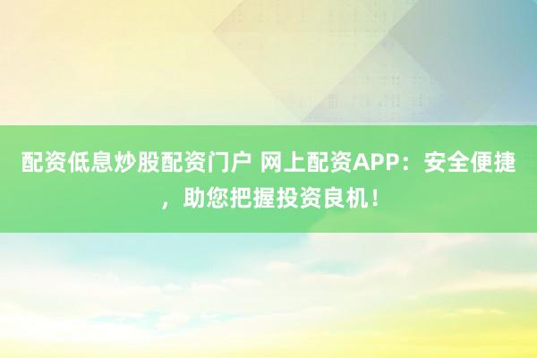 配资低息炒股配资门户 网上配资APP：安全便捷，助您把握投资良机！