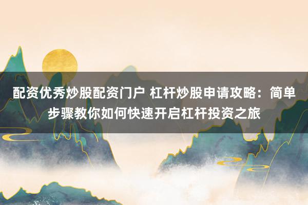 配资优秀炒股配资门户 杠杆炒股申请攻略：简单步骤教你如何快速开启杠杆投资之旅