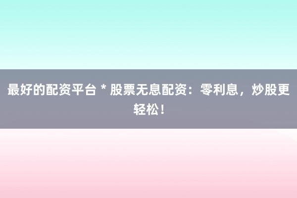 最好的配资平台 * 股票无息配资：零利息，炒股更轻松！