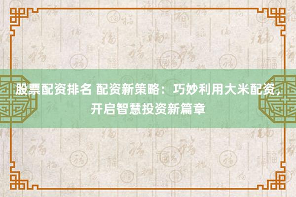 股票配资排名 配资新策略：巧妙利用大米配资，开启智慧投资新篇章