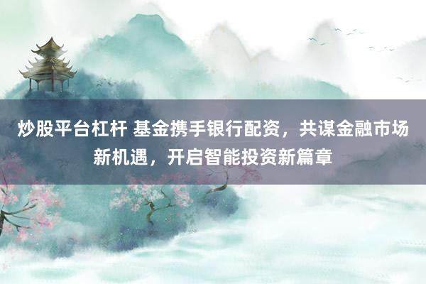 炒股平台杠杆 基金携手银行配资，共谋金融市场新机遇，开启智能投资新篇章