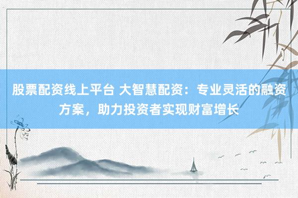 股票配资线上平台 大智慧配资：专业灵活的融资方案，助力投资者实现财富增长