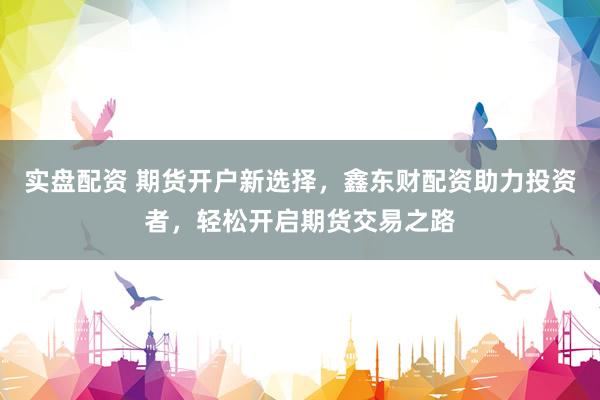 实盘配资 期货开户新选择，鑫东财配资助力投资者，轻松开启期货交易之路