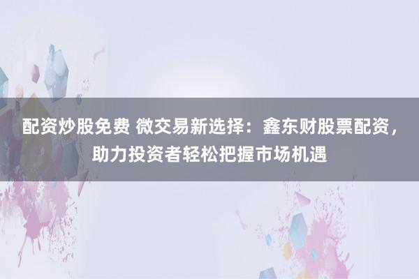 配资炒股免费 微交易新选择：鑫东财股票配资，助力投资者轻松把握市场机遇