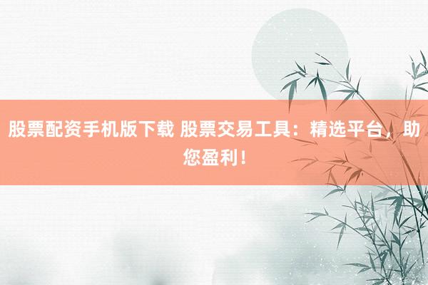 股票配资手机版下载 股票交易工具：精选平台，助您盈利！