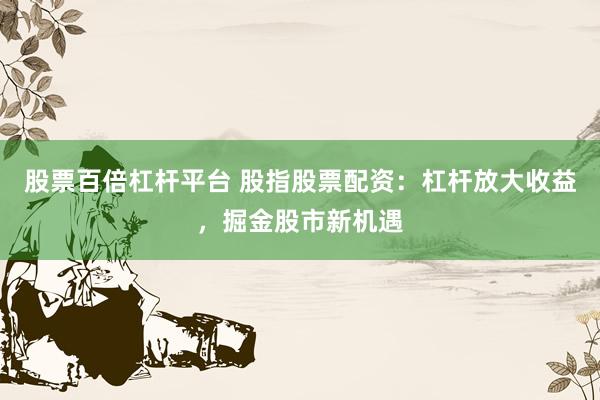 股票百倍杠杆平台 股指股票配资：杠杆放大收益，掘金股市新机遇