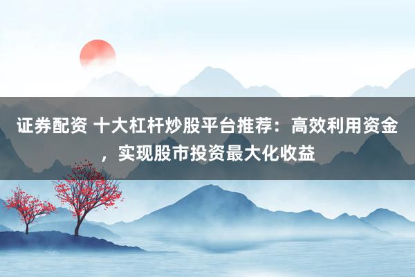 证券配资 十大杠杆炒股平台推荐：高效利用资金，实现股市投资最大化收益