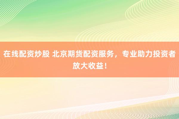 在线配资炒股 北京期货配资服务，专业助力投资者放大收益！