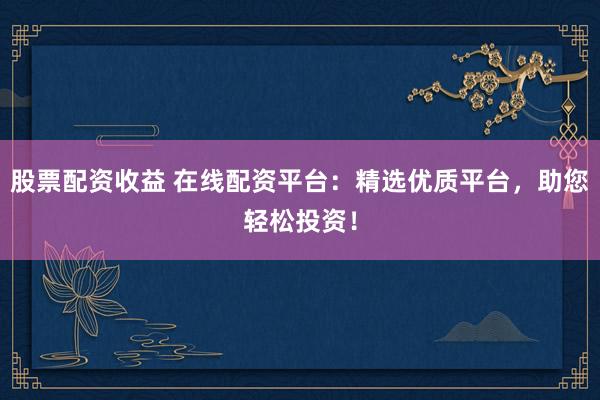 股票配资收益 在线配资平台：精选优质平台，助您轻松投资！