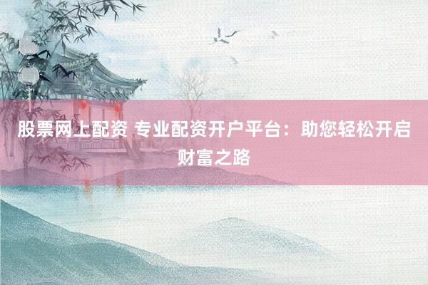 股票网上配资 专业配资开户平台：助您轻松开启财富之路