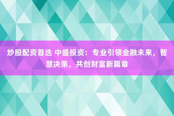 炒股配资首选 中盛投资：专业引领金融未来，智慧决策，共创财富新篇章