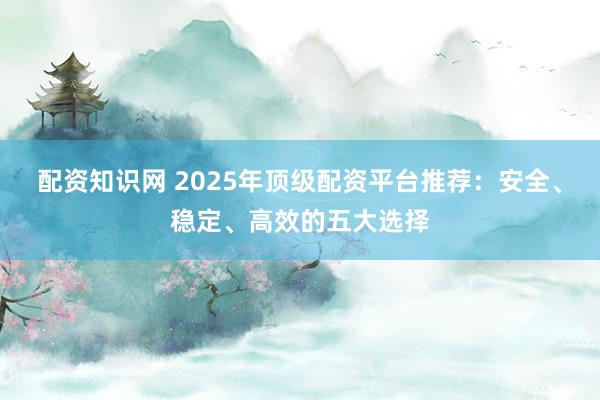 配资知识网 2025年顶级配资平台推荐：安全、稳定、高效的五大选择