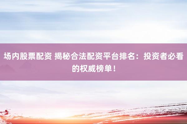 场内股票配资 揭秘合法配资平台排名：投资者必看的权威榜单！