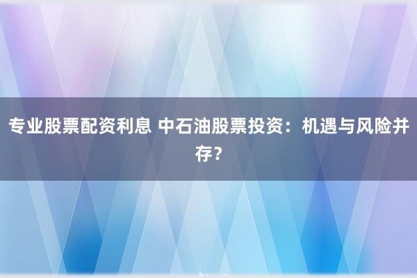 专业股票配资利息 中石油股票投资：机遇与风险并存？