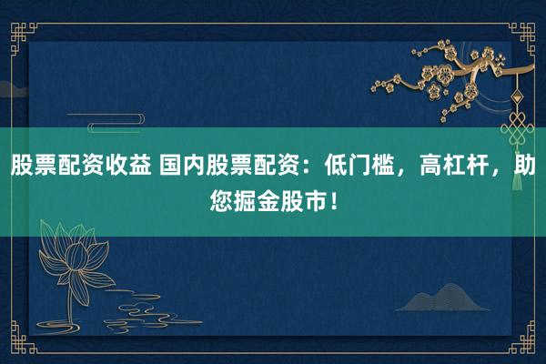 股票配资收益 国内股票配资：低门槛，高杠杆，助您掘金股市！