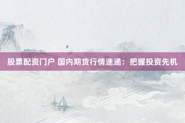 股票配资门户 国内期货行情速递：把握投资先机