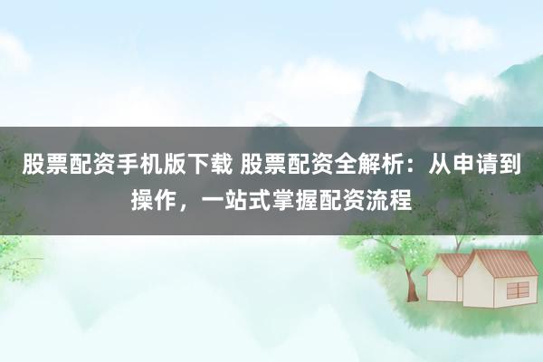 股票配资手机版下载 股票配资全解析：从申请到操作，一站式掌握配资流程