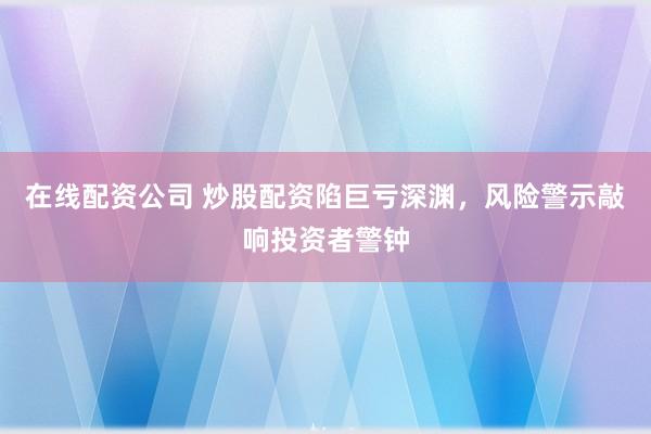 在线配资公司 炒股配资陷巨亏深渊，风险警示敲响投资者警钟
