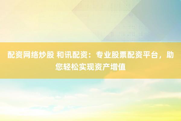配资网络炒股 和讯配资：专业股票配资平台，助您轻松实现资产增值