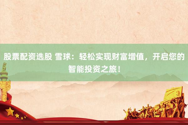 股票配资选股 雪球：轻松实现财富增值，开启您的智能投资之旅！