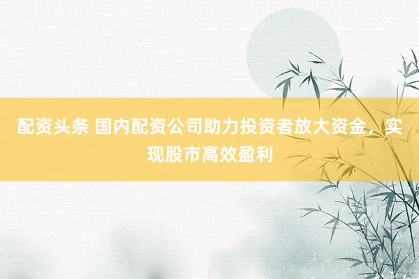 配资头条 国内配资公司助力投资者放大资金，实现股市高效盈利