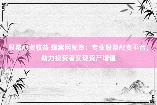 股票配资收益 蜂窝网配资：专业股票配资平台，助力投资者实现资产增值