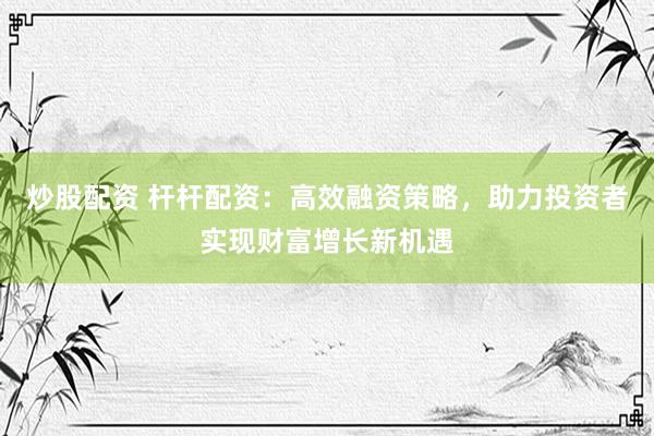 炒股配资 杆杆配资：高效融资策略，助力投资者实现财富增长新机遇