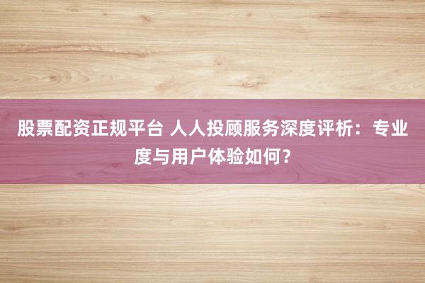 股票配资正规平台 人人投顾服务深度评析：专业度与用户体验如何？