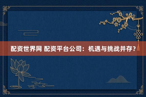 配资世界网 配资平台公司：机遇与挑战并存？