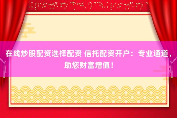 在线炒股配资选择配资 信托配资开户：专业通道，助您财富增值！