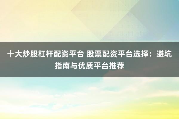 十大炒股杠杆配资平台 股票配资平台选择：避坑指南与优质平台推荐